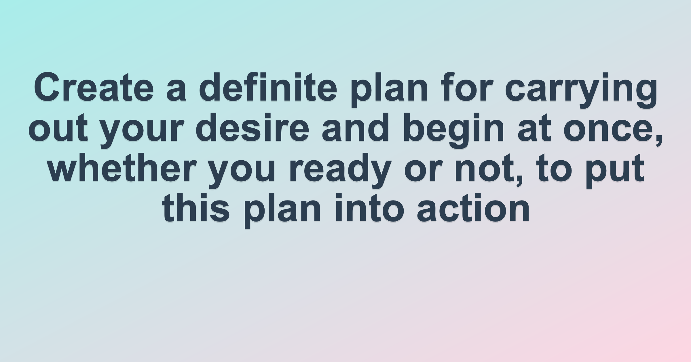 Create a definite plan for carrying out your desire and begin at once, whether you ready or not, to put this plan into action